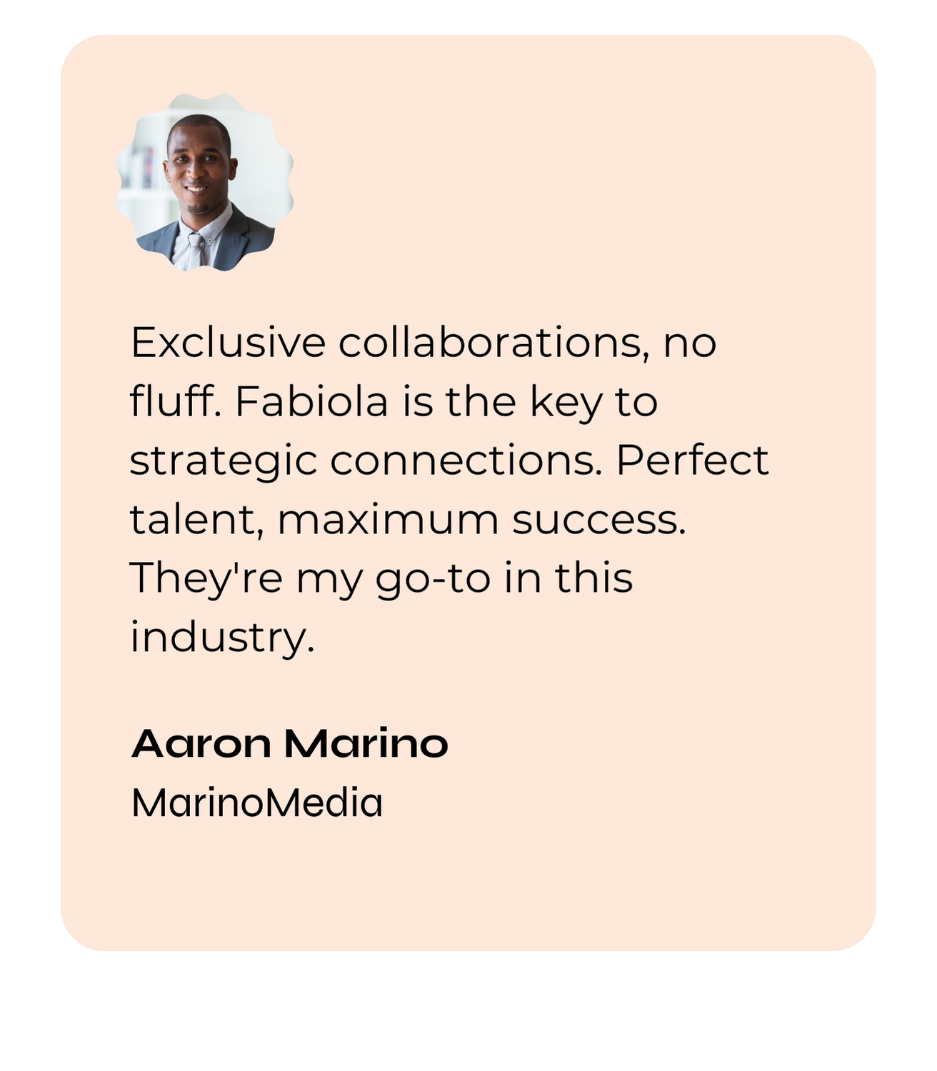 Exclusive collaborations, no fluff. Fabiola is the key to strategic connections. Perfect talent, maximum success. They're my go-to in this industry. — Aaron Marino, MarinoMedia